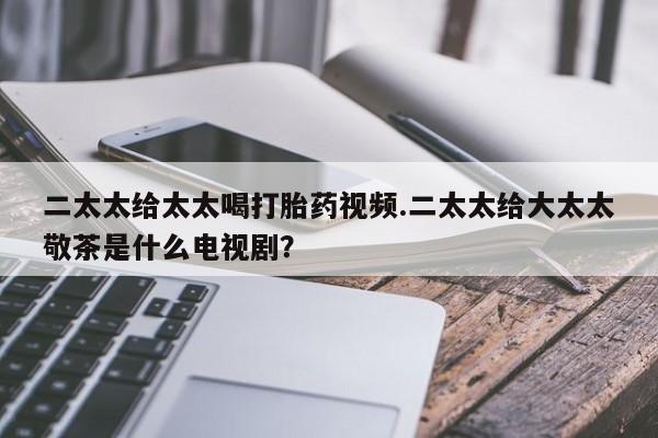卖打胎药的微信二太太给太太喝打胎药视频.二太太给大太太敬茶是什么电视剧？