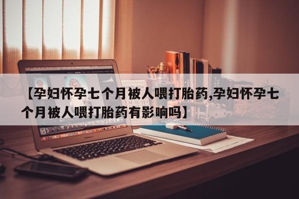卖打胎药的微信【孕妇怀孕七个月被人喂打胎药,孕妇怀孕七个月被人喂打胎药有影响吗】