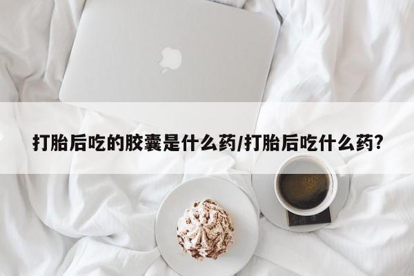 卖打胎药的微信打胎后吃的胶囊是什么药/打胎后吃什么药?