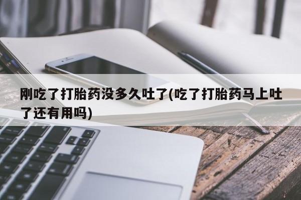 卖打胎药的微信刚吃了打胎药没多久吐了(吃了打胎药马上吐了还有用吗)