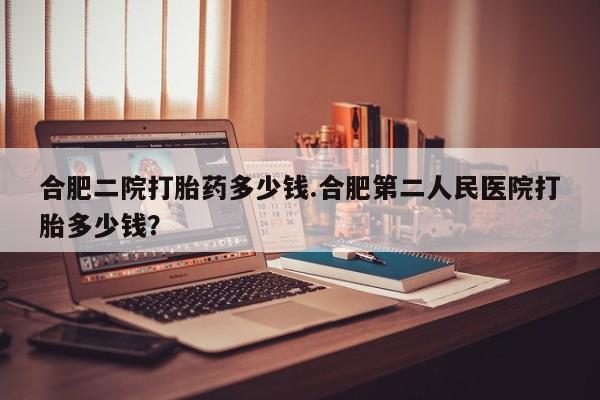 卖打胎药的微信合肥二院打胎药多少钱.合肥第二人民医院打胎多少钱？