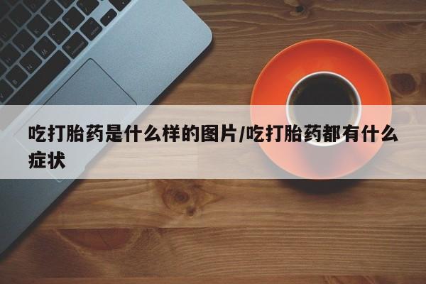 卖打胎药的微信吃打胎药是什么样的图片/吃打胎药都有什么症状