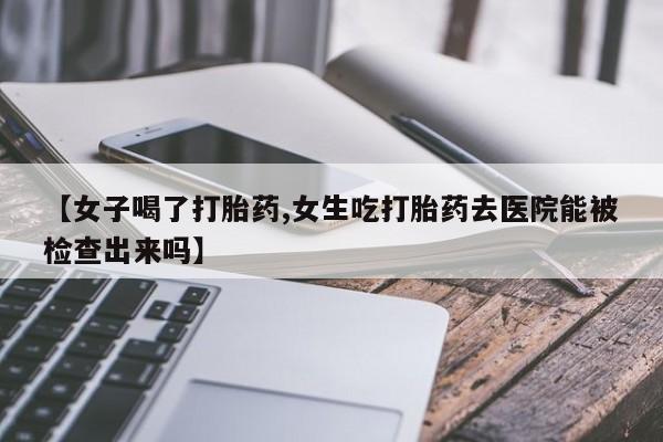 卖打胎药的微信【女子喝了打胎药,女生吃打胎药去医院能被检查出来吗】