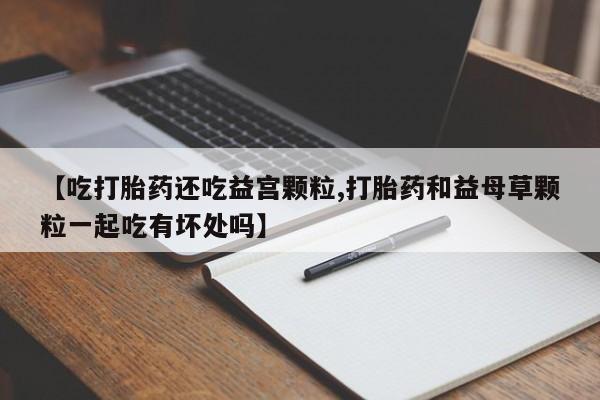 卖打胎药的微信【吃打胎药还吃益宫颗粒,打胎药和益母草颗粒一起吃有坏处吗】