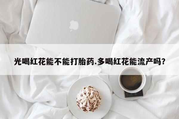 卖打胎药的微信光喝红花能不能打胎药.多喝红花能流产吗？
