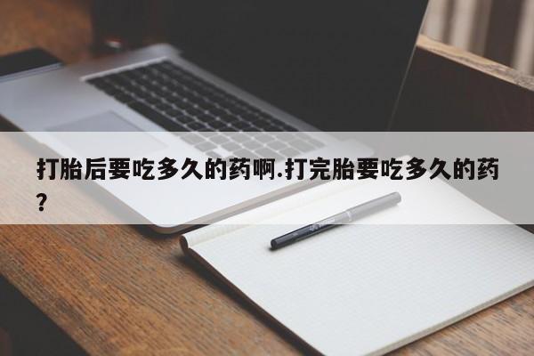 卖打胎药的微信打胎后要吃多久的药啊.打完胎要吃多久的药？