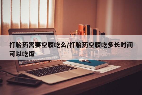 卖打胎药的微信打胎药需要空腹吃么/打胎药空腹吃多长时间可以吃饭
