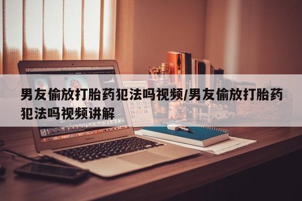 卖打胎药的微信男友偷放打胎药犯法吗视频/男友偷放打胎药犯法吗视频讲解