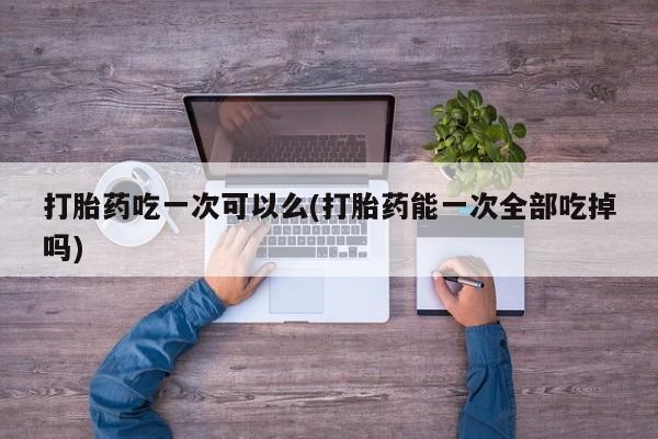 卖打胎药的微信打胎药吃一次可以么(打胎药能一次全部吃掉吗)