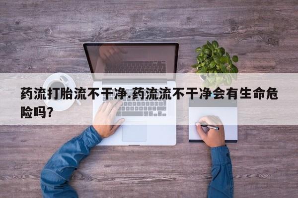 卖打胎药的微信药流打胎流不干净.药流流不干净会有生命危险吗？