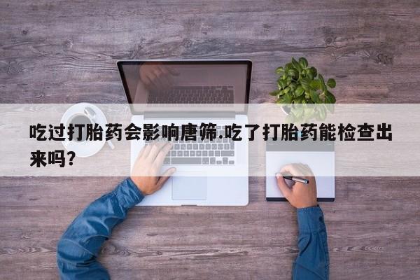 卖打胎药的微信吃过打胎药会影响唐筛.吃了打胎药能检查出来吗？