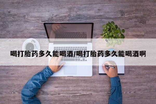 卖打胎药的微信喝打胎药多久能喝酒/喝打胎药多久能喝酒啊