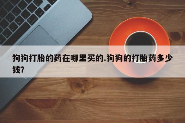 卖打胎药的微信狗狗打胎的药在哪里买的.狗狗的打胎药多少钱？