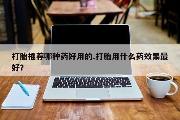 卖打胎药的微信打胎推荐哪种药好用的.打胎用什么药效果最好？