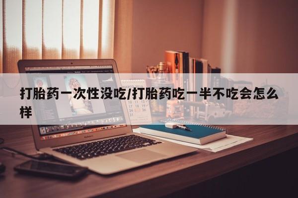 卖打胎药的微信打胎药一次性没吃/打胎药吃一半不吃会怎么样