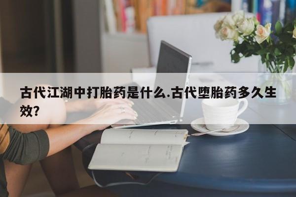 卖打胎药的微信古代江湖中打胎药是什么.古代堕胎药多久生效？