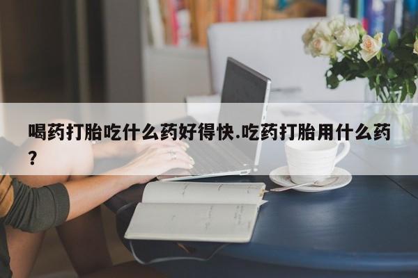 卖打胎药的微信喝药打胎吃什么药好得快.吃药打胎用什么药？