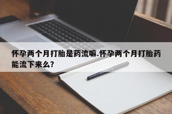 卖打胎药的微信怀孕两个月打胎是药流嘛.怀孕两个月打胎药能流下来么？