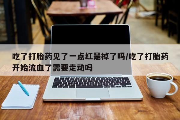卖打胎药的微信吃了打胎药见了一点红是掉了吗/吃了打胎药开始流血了需要走动吗