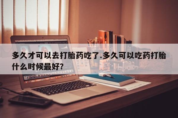 卖打胎药的微信多久才可以去打胎药吃了.多久可以吃药打胎什么时候最好？