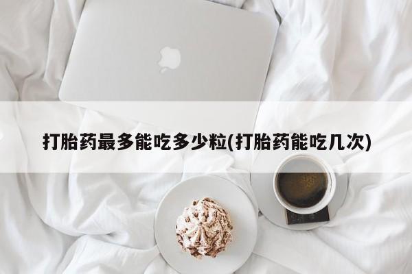 卖打胎药的微信打胎药最多能吃多少粒(打胎药能吃几次)
