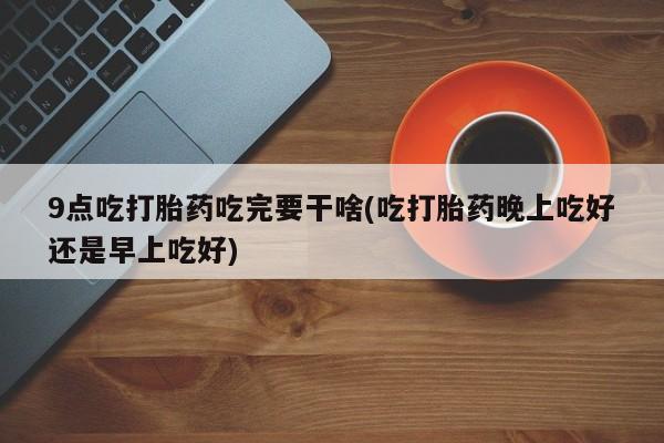 卖打胎药的微信9点吃打胎药吃完要干啥(吃打胎药晚上吃好还是早上吃好)