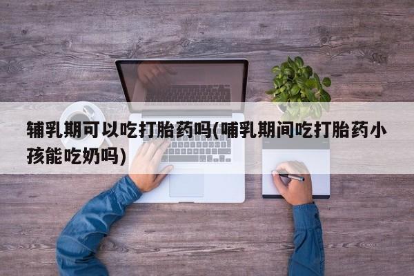 卖打胎药的微信辅乳期可以吃打胎药吗(哺乳期间吃打胎药小孩能吃奶吗)