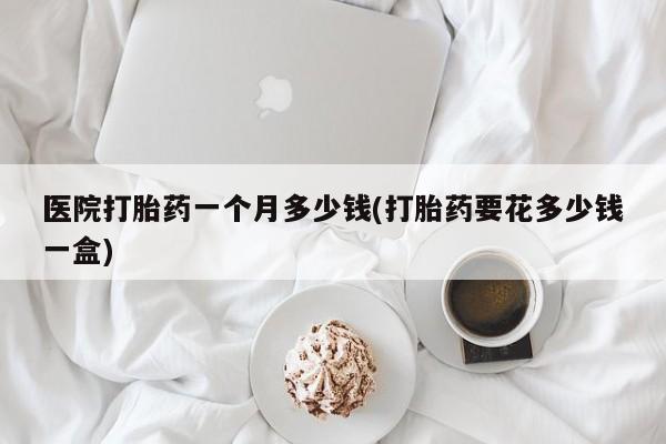 卖打胎药的微信医院打胎药一个月多少钱(打胎药要花多少钱一盒)