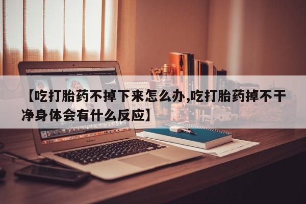 卖打胎药的微信【吃打胎药不掉下来怎么办,吃打胎药掉不干净身体会有什么反应】
