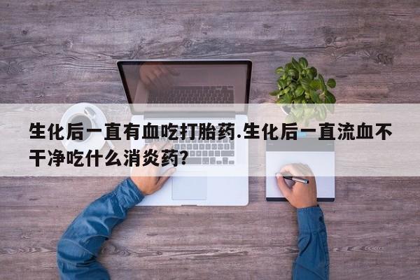 卖打胎药的微信生化后一直有血吃打胎药.生化后一直流血不干净吃什么消炎药？