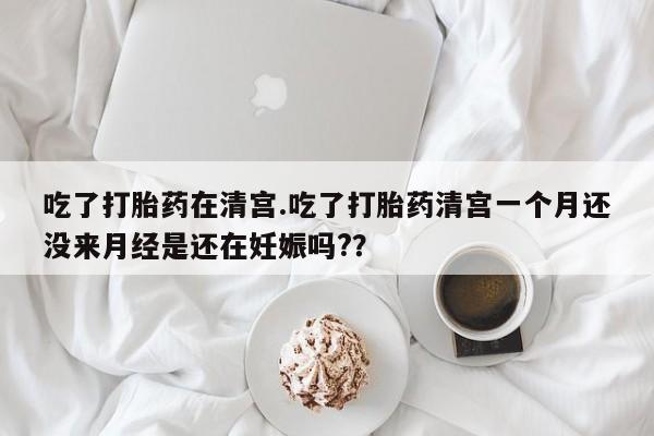 卖打胎药的微信吃了打胎药在清宫.吃了打胎药清宫一个月还没来月经是还在妊娠吗?？