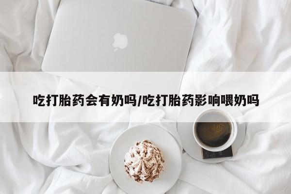 卖打胎药的微信吃打胎药会有奶吗/吃打胎药影响喂奶吗