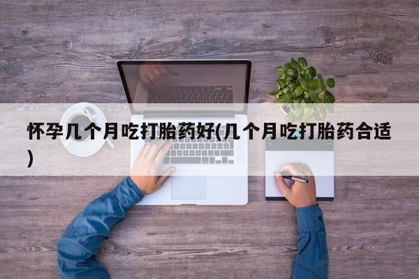 卖打胎药的微信怀孕几个月吃打胎药好(几个月吃打胎药合适)