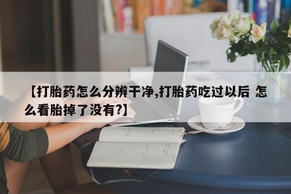 卖打胎药的微信【打胎药怎么分辨干净,打胎药吃过以后 怎么看胎掉了没有?】