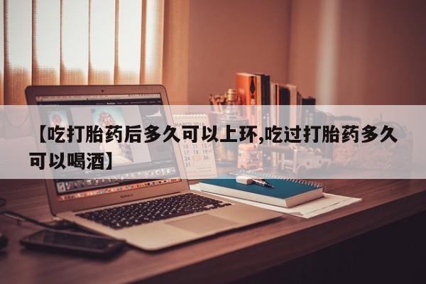 卖打胎药的微信【吃打胎药后多久可以上环,吃过打胎药多久可以喝酒】