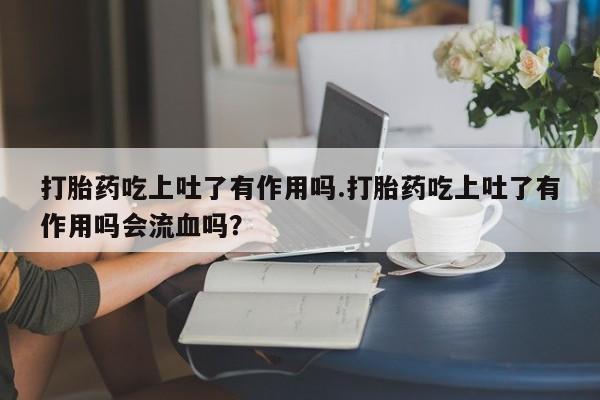 卖打胎药的微信打胎药吃上吐了有作用吗.打胎药吃上吐了有作用吗会流血吗？