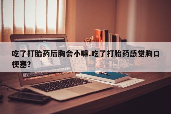 卖打胎药的微信吃了打胎药后胸会小嘛.吃了打胎药感觉胸口梗塞？