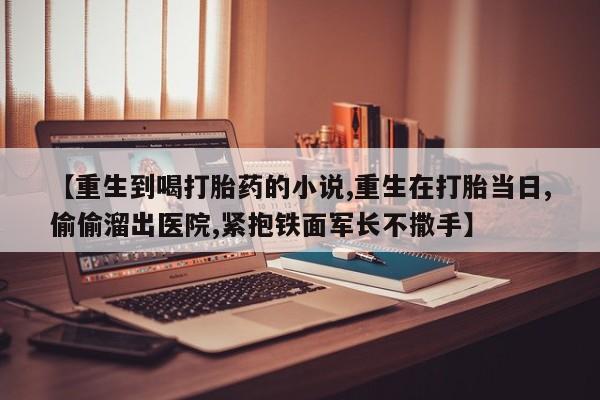 卖打胎药的微信【重生到喝打胎药的小说,重生在打胎当日,偷偷溜出医院,紧抱铁面军长不撒手】