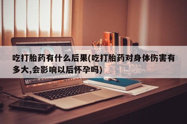 卖打胎药的微信吃打胎药有什么后果(吃打胎药对身体伤害有多大,会影响以后怀孕吗)