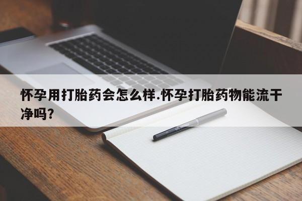 卖打胎药的微信怀孕用打胎药会怎么样.怀孕打胎药物能流干净吗？