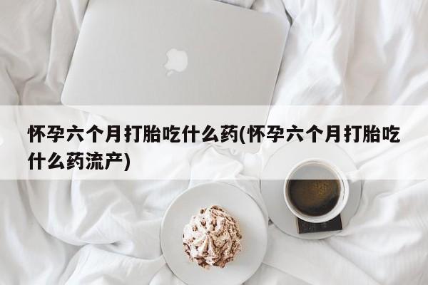 卖打胎药的微信怀孕六个月打胎吃什么药(怀孕六个月打胎吃什么药流产)