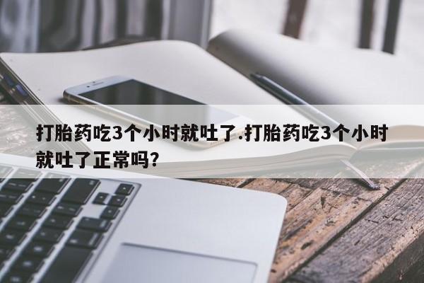 卖打胎药的微信打胎药吃3个小时就吐了.打胎药吃3个小时就吐了正常吗？