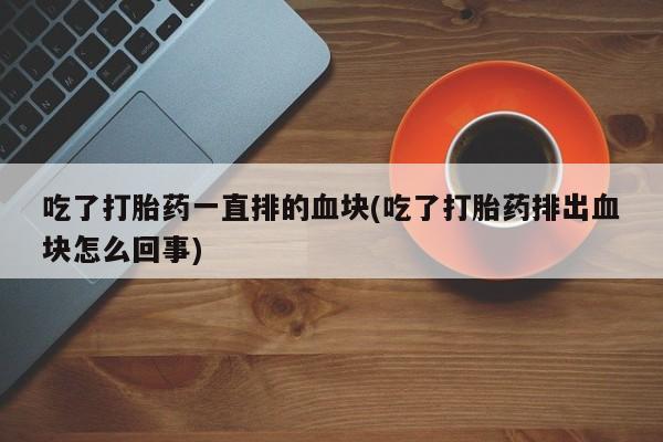 卖打胎药的微信吃了打胎药一直排的血块(吃了打胎药排出血块怎么回事)