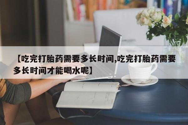卖打胎药的微信【吃完打胎药需要多长时间,吃完打胎药需要多长时间才能喝水呢】