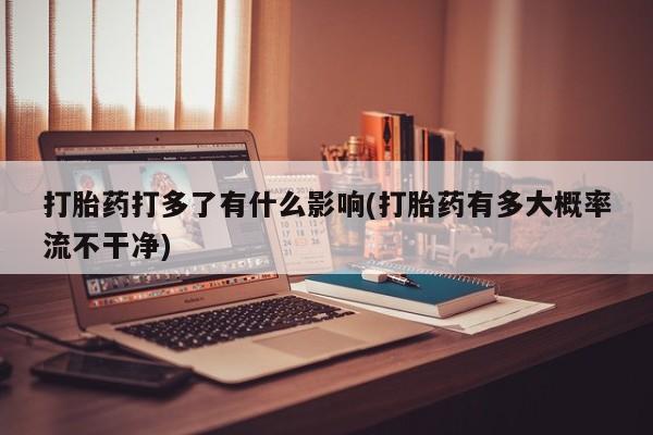 卖打胎药的微信打胎药打多了有什么影响(打胎药有多大概率流不干净)