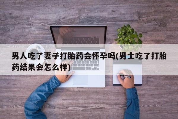 卖打胎药的微信男人吃了妻子打胎药会怀孕吗(男士吃了打胎药结果会怎么样)