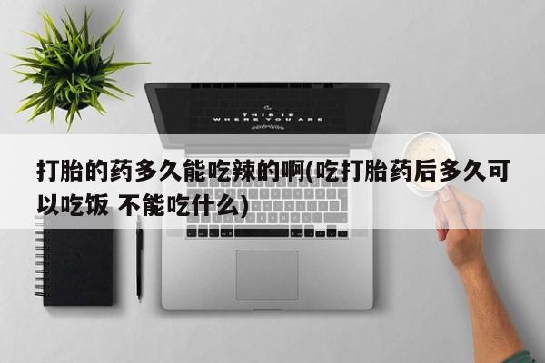 卖打胎药的微信打胎的药多久能吃辣的啊(吃打胎药后多久可以吃饭 不能吃什么)