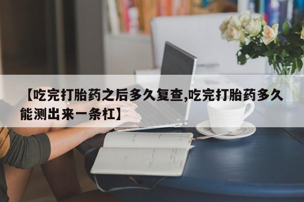 卖打胎药的微信【吃完打胎药之后多久复查,吃完打胎药多久能测出来一条杠】