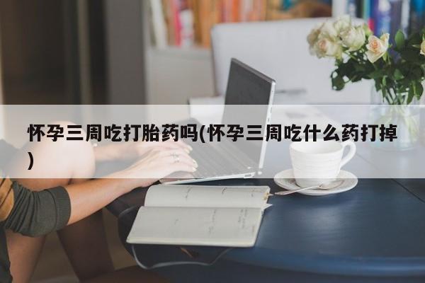 卖打胎药的微信怀孕三周吃打胎药吗(怀孕三周吃什么药打掉)
