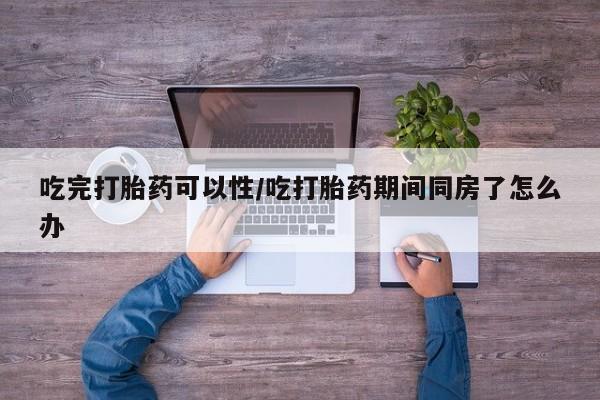 卖打胎药的微信吃完打胎药可以性/吃打胎药期间同房了怎么办